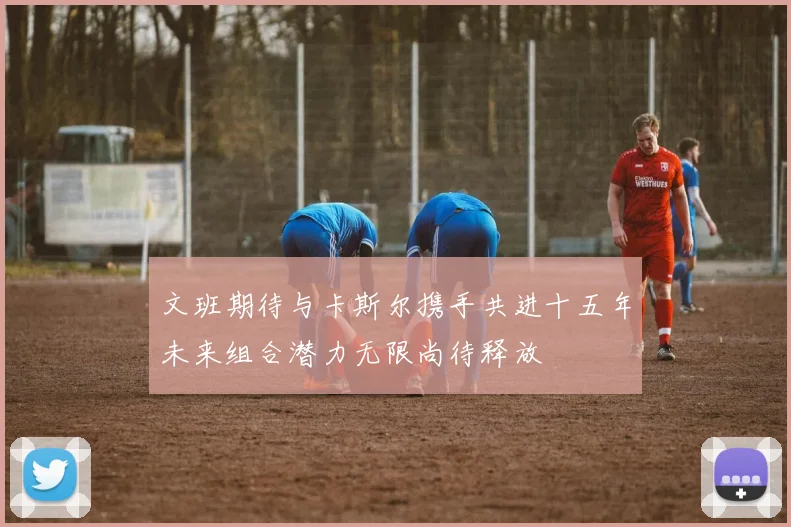 文班期待与卡斯尔携手共进十五年未来组合潜力无限尚待释放