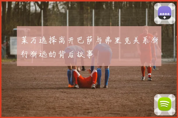 莱万选择离开巴萨与弗里克关系渐行渐远的背后故事