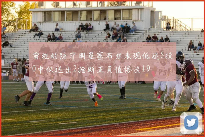 曾经的防守明星塞布尔表现低迷5投0中仅送出2抢断正负值惨淡19