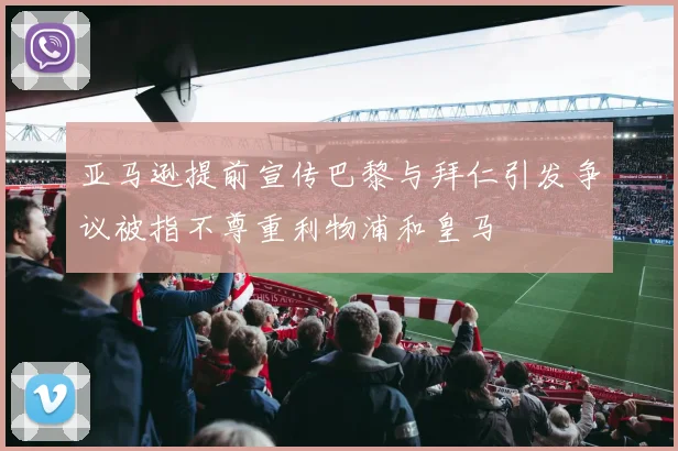 亚马逊提前宣传巴黎与拜仁引发争议被指不尊重利物浦和皇马