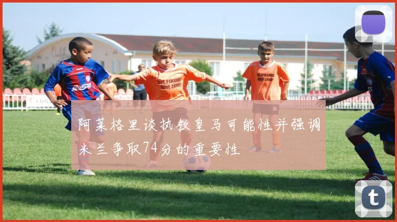 阿莱格里谈执教皇马可能性并强调米兰争取74分的重要性