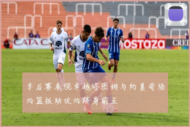 季后赛表现卓越塔图姆与约基奇场均篮板助攻均跻身前五