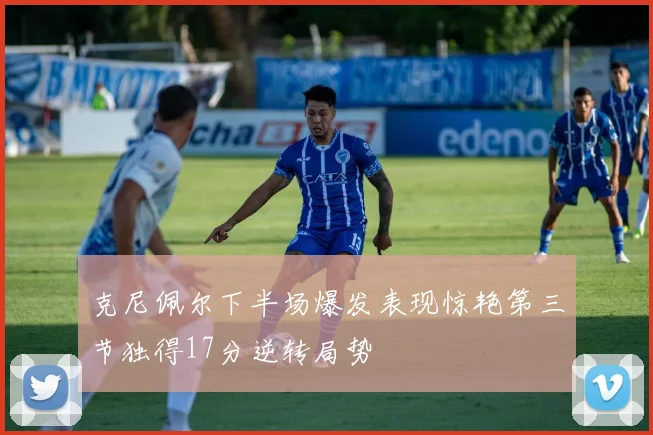 克尼佩尔下半场爆发表现惊艳第三节独得17分逆转局势