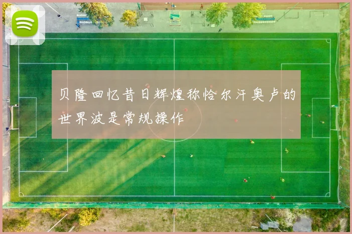 贝隆回忆昔日辉煌称恰尔汗奥卢的世界波是常规操作
