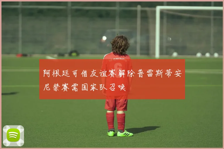 阿根廷可借友谊赛解除普雷斯蒂安尼禁赛需国家队召唤