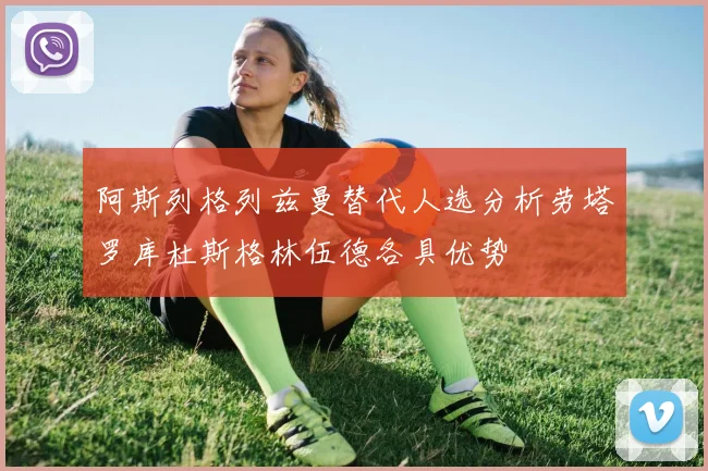 阿斯列格列兹曼替代人选分析劳塔罗库杜斯格林伍德各具优势