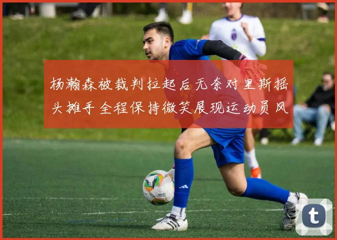 杨瀚森被裁判拉起后无奈对里斯摇头摊手全程保持微笑展现运动员风范