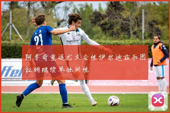 阿季奇重返尤文合练伊尔迪兹和图拉姆继续单独训练