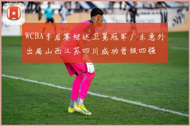 WCBA季后赛综述卫冕冠军广东意外出局山西江苏四川成功晋级四强