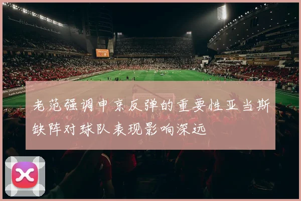 老范强调申京反弹的重要性亚当斯缺阵对球队表现影响深远