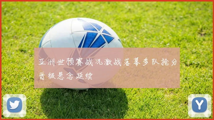 亚洲世预赛战况激战落幕多队抢分晋级悬念延续