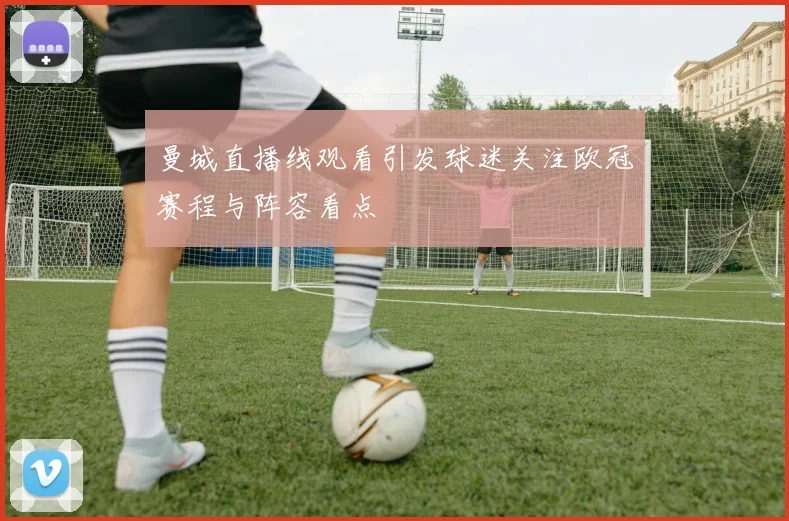 曼城直播线观看引发球迷关注欧冠赛程与阵容看点