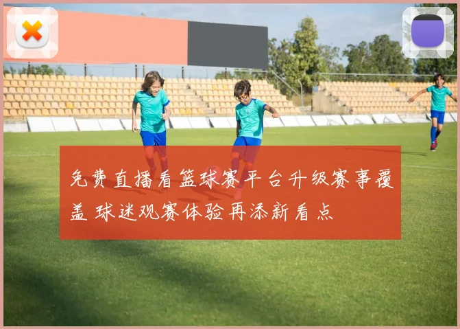 免费直播看篮球赛平台升级赛事覆盖 球迷观赛体验再添新看点