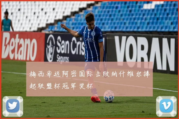 梅西率迈阿密国际击败纳什维尔捧起联盟杯冠军奖杯